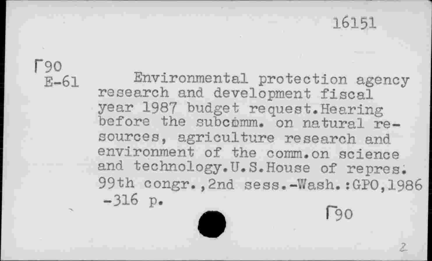 ﻿16151
F90
E-61
Environmental protection agencyresearch and development fiscal year 1987 budget request.Hearing before the subcbmm. on natural resources, agriculture research and environment of the comm.on science and technology.U.S.House of repres. 99th congr.,2nd sess.-Wash.:GPO,1986 -316 p.
2-